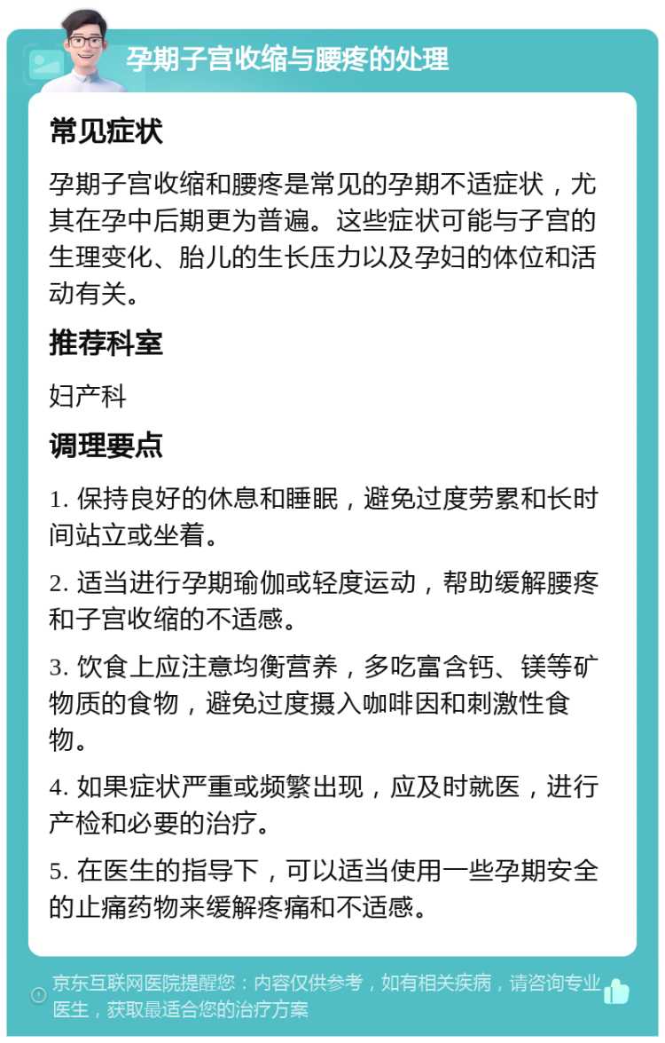 孕期子宫收缩与腰疼的处理 常见症状 孕期子宫收缩和腰疼是常见的孕期不适症状，尤其在孕中后期更为普遍。这些症状可能与子宫的生理变化、胎儿的生长压力以及孕妇的体位和活动有关。 推荐科室 妇产科 调理要点 1. 保持良好的休息和睡眠，避免过度劳累和长时间站立或坐着。 2. 适当进行孕期瑜伽或轻度运动，帮助缓解腰疼和子宫收缩的不适感。 3. 饮食上应注意均衡营养，多吃富含钙、镁等矿物质的食物，避免过度摄入咖啡因和刺激性食物。 4. 如果症状严重或频繁出现，应及时就医，进行产检和必要的治疗。 5. 在医生的指导下，可以适当使用一些孕期安全的止痛药物来缓解疼痛和不适感。