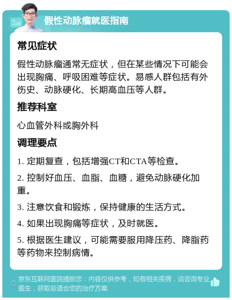 假性动脉瘤就医指南 常见症状 假性动脉瘤通常无症状，但在某些情况下可能会出现胸痛、呼吸困难等症状。易感人群包括有外伤史、动脉硬化、长期高血压等人群。 推荐科室 心血管外科或胸外科 调理要点 1. 定期复查，包括增强CT和CTA等检查。 2. 控制好血压、血脂、血糖，避免动脉硬化加重。 3. 注意饮食和锻炼，保持健康的生活方式。 4. 如果出现胸痛等症状，及时就医。 5. 根据医生建议，可能需要服用降压药、降脂药等药物来控制病情。