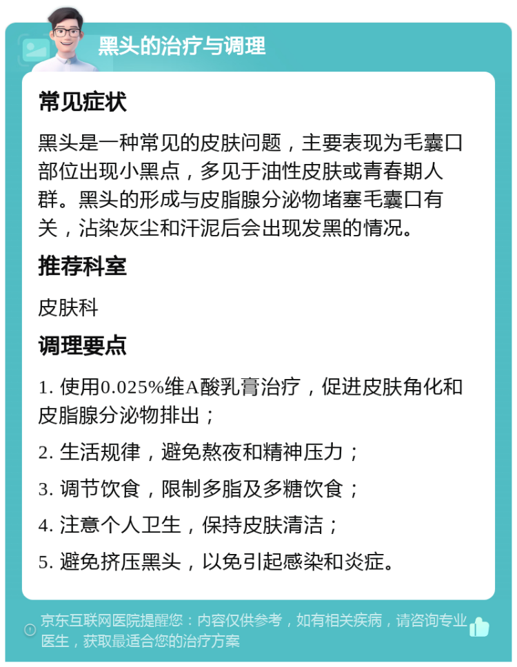 黑头的治疗与调理 常见症状 黑头是一种常见的皮肤问题，主要表现为毛囊口部位出现小黑点，多见于油性皮肤或青春期人群。黑头的形成与皮脂腺分泌物堵塞毛囊口有关，沾染灰尘和汗泥后会出现发黑的情况。 推荐科室 皮肤科 调理要点 1. 使用0.025%维A酸乳膏治疗，促进皮肤角化和皮脂腺分泌物排出； 2. 生活规律，避免熬夜和精神压力； 3. 调节饮食，限制多脂及多糖饮食； 4. 注意个人卫生，保持皮肤清洁； 5. 避免挤压黑头，以免引起感染和炎症。