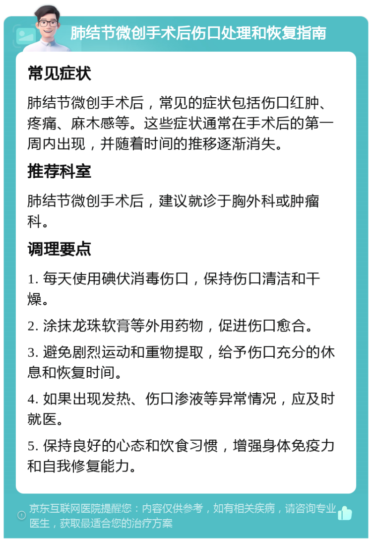 肺结节微创手术后伤口处理和恢复指南 常见症状 肺结节微创手术后，常见的症状包括伤口红肿、疼痛、麻木感等。这些症状通常在手术后的第一周内出现，并随着时间的推移逐渐消失。 推荐科室 肺结节微创手术后，建议就诊于胸外科或肿瘤科。 调理要点 1. 每天使用碘伏消毒伤口，保持伤口清洁和干燥。 2. 涂抹龙珠软膏等外用药物，促进伤口愈合。 3. 避免剧烈运动和重物提取，给予伤口充分的休息和恢复时间。 4. 如果出现发热、伤口渗液等异常情况，应及时就医。 5. 保持良好的心态和饮食习惯，增强身体免疫力和自我修复能力。