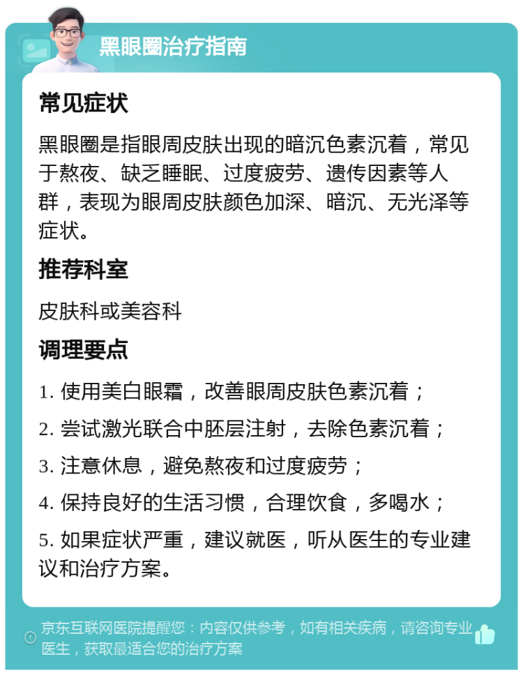 黑眼圈治疗指南 常见症状 黑眼圈是指眼周皮肤出现的暗沉色素沉着，常见于熬夜、缺乏睡眠、过度疲劳、遗传因素等人群，表现为眼周皮肤颜色加深、暗沉、无光泽等症状。 推荐科室 皮肤科或美容科 调理要点 1. 使用美白眼霜，改善眼周皮肤色素沉着； 2. 尝试激光联合中胚层注射，去除色素沉着； 3. 注意休息，避免熬夜和过度疲劳； 4. 保持良好的生活习惯，合理饮食，多喝水； 5. 如果症状严重，建议就医，听从医生的专业建议和治疗方案。