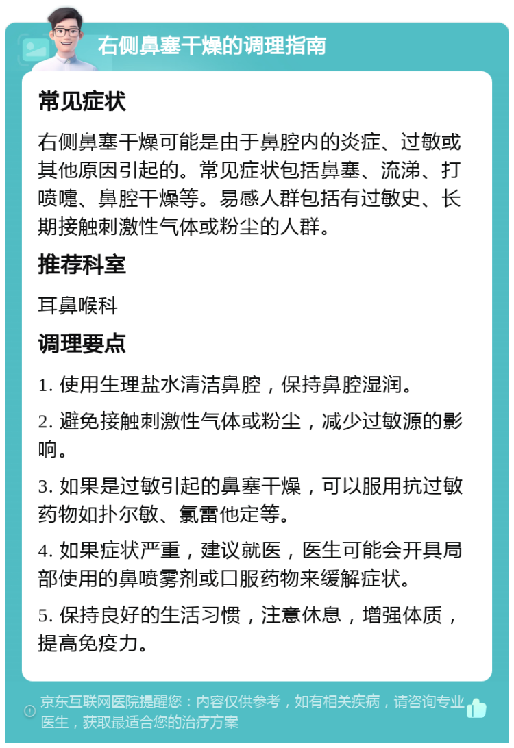 右侧鼻塞干燥的调理指南 常见症状 右侧鼻塞干燥可能是由于鼻腔内的炎症、过敏或其他原因引起的。常见症状包括鼻塞、流涕、打喷嚏、鼻腔干燥等。易感人群包括有过敏史、长期接触刺激性气体或粉尘的人群。 推荐科室 耳鼻喉科 调理要点 1. 使用生理盐水清洁鼻腔，保持鼻腔湿润。 2. 避免接触刺激性气体或粉尘，减少过敏源的影响。 3. 如果是过敏引起的鼻塞干燥，可以服用抗过敏药物如扑尔敏、氯雷他定等。 4. 如果症状严重，建议就医，医生可能会开具局部使用的鼻喷雾剂或口服药物来缓解症状。 5. 保持良好的生活习惯，注意休息，增强体质，提高免疫力。