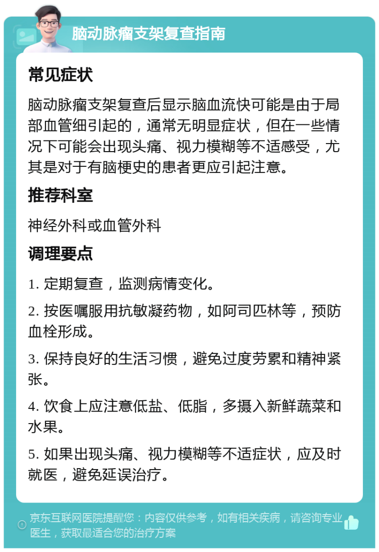 脑动脉瘤支架复查指南 常见症状 脑动脉瘤支架复查后显示脑血流快可能是由于局部血管细引起的，通常无明显症状，但在一些情况下可能会出现头痛、视力模糊等不适感受，尤其是对于有脑梗史的患者更应引起注意。 推荐科室 神经外科或血管外科 调理要点 1. 定期复查，监测病情变化。 2. 按医嘱服用抗敏凝药物，如阿司匹林等，预防血栓形成。 3. 保持良好的生活习惯，避免过度劳累和精神紧张。 4. 饮食上应注意低盐、低脂，多摄入新鲜蔬菜和水果。 5. 如果出现头痛、视力模糊等不适症状，应及时就医，避免延误治疗。