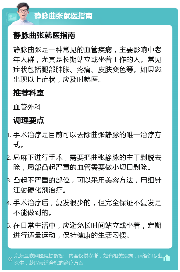 静脉曲张就医指南 静脉曲张就医指南 静脉曲张是一种常见的血管疾病，主要影响中老年人群，尤其是长期站立或坐着工作的人。常见症状包括腿部肿胀、疼痛、皮肤变色等。如果您出现以上症状，应及时就医。 推荐科室 血管外科 调理要点 手术治疗是目前可以去除曲张静脉的唯一治疗方式。 局麻下进行手术，需要把曲张静脉的主干剥脱去除，局部凸起严重的血管需要做小切口剥除。 凸起不严重的部位，可以采用美容方法，用细针注射硬化剂治疗。 手术治疗后，复发很少的，但完全保证不复发是不能做到的。 在日常生活中，应避免长时间站立或坐着，定期进行适量运动，保持健康的生活习惯。