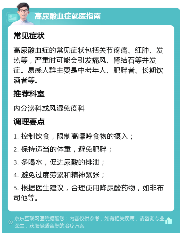 高尿酸血症就医指南 常见症状 高尿酸血症的常见症状包括关节疼痛、红肿、发热等，严重时可能会引发痛风、肾结石等并发症。易感人群主要是中老年人、肥胖者、长期饮酒者等。 推荐科室 内分泌科或风湿免疫科 调理要点 1. 控制饮食，限制高嘌呤食物的摄入； 2. 保持适当的体重，避免肥胖； 3. 多喝水，促进尿酸的排泄； 4. 避免过度劳累和精神紧张； 5. 根据医生建议，合理使用降尿酸药物，如非布司他等。