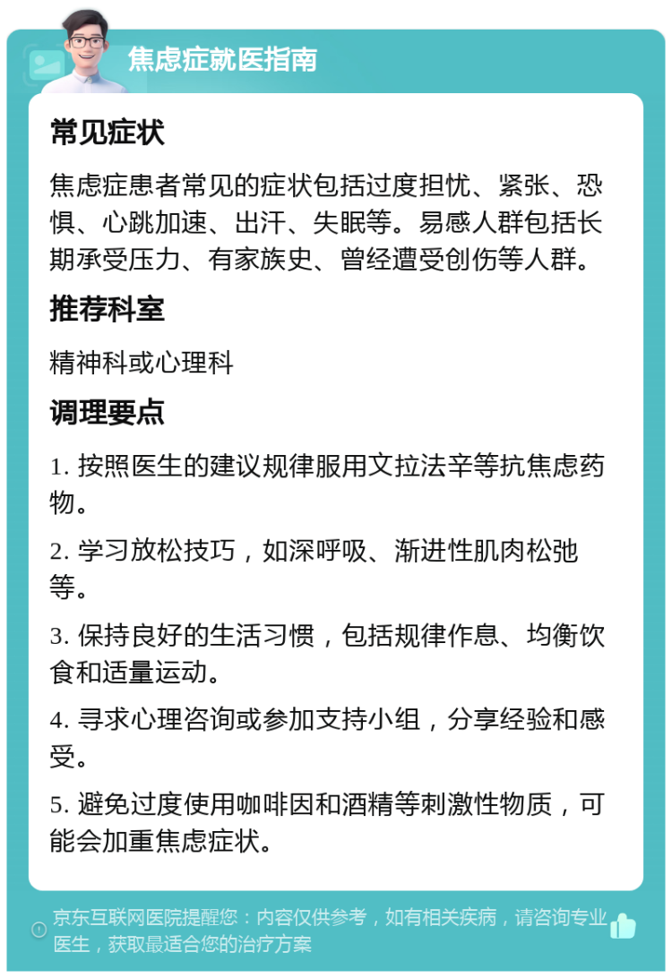 焦虑症就医指南 常见症状 焦虑症患者常见的症状包括过度担忧、紧张、恐惧、心跳加速、出汗、失眠等。易感人群包括长期承受压力、有家族史、曾经遭受创伤等人群。 推荐科室 精神科或心理科 调理要点 1. 按照医生的建议规律服用文拉法辛等抗焦虑药物。 2. 学习放松技巧，如深呼吸、渐进性肌肉松弛等。 3. 保持良好的生活习惯，包括规律作息、均衡饮食和适量运动。 4. 寻求心理咨询或参加支持小组，分享经验和感受。 5. 避免过度使用咖啡因和酒精等刺激性物质，可能会加重焦虑症状。