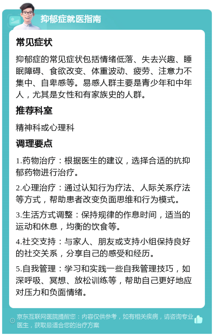 抑郁症就医指南 常见症状 抑郁症的常见症状包括情绪低落、失去兴趣、睡眠障碍、食欲改变、体重波动、疲劳、注意力不集中、自卑感等。易感人群主要是青少年和中年人，尤其是女性和有家族史的人群。 推荐科室 精神科或心理科 调理要点 1.药物治疗：根据医生的建议，选择合适的抗抑郁药物进行治疗。 2.心理治疗：通过认知行为疗法、人际关系疗法等方式，帮助患者改变负面思维和行为模式。 3.生活方式调整：保持规律的作息时间，适当的运动和休息，均衡的饮食等。 4.社交支持：与家人、朋友或支持小组保持良好的社交关系，分享自己的感受和经历。 5.自我管理：学习和实践一些自我管理技巧，如深呼吸、冥想、放松训练等，帮助自己更好地应对压力和负面情绪。